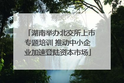 湖南举办北交所上市专题培训 推动中小企业加速登陆资本市场