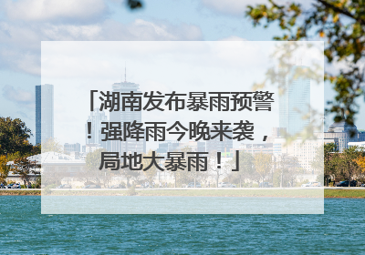 湖南发布暴雨预警！强降雨今晚来袭，局地大暴雨！