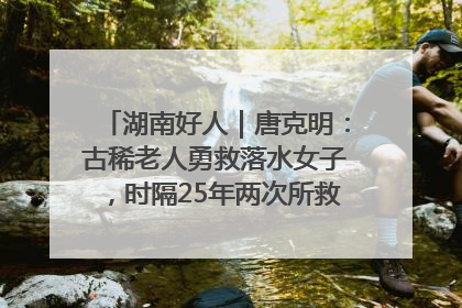 湖南好人｜唐克明：古稀老人勇救落水女子，时隔25年两次所救竟是同一人！