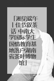 湘见端午丨佳节叙茶话 中南大学国际学生国情教育基地落户湖南省茶叶博物馆