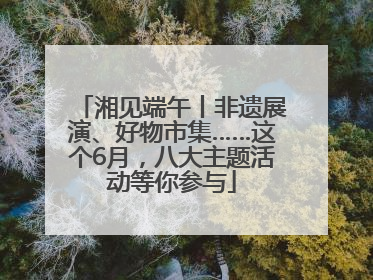 湘见端午丨非遗展演、好物市集……这个6月，八大主题活动等你参与