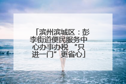 滨州滨城区：彭李街道便民服务中心办事办税 “只进一门”更省心