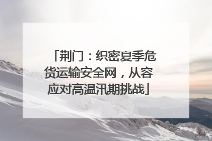 荆门：织密夏季危货运输安全网，从容应对高温汛期挑战