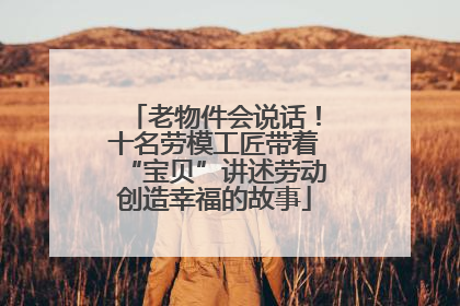 老物件会说话！十名劳模工匠带着“宝贝”讲述劳动创造幸福的故事