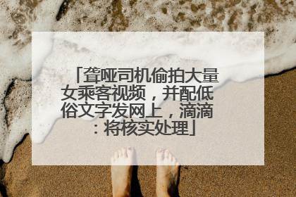 聋哑司机偷拍大量女乘客视频，并配低俗文字发网上，滴滴：将核实处理