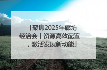 聚焦2025年廊坊经洽会丨资源高效配置，激活发展新动能