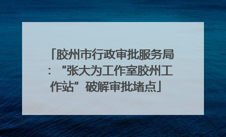 胶州市行政审批服务局：“张大为工作室胶州工作站”破解审批堵点