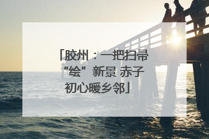 胶州：一把扫帚“绘”新景 赤子初心暖乡邻