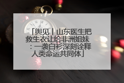 舆见丨山东医生把救生衣让给非洲姐妹：一袭白衫深刻诠释人类命运共同体