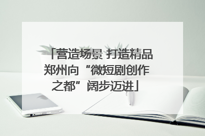 营造场景 打造精品 郑州向“微短剧创作之都”阔步迈进
