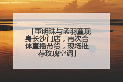 董明珠与孟羽童现身长沙门店，再次合体直播带货，现场推荐玫瑰空调