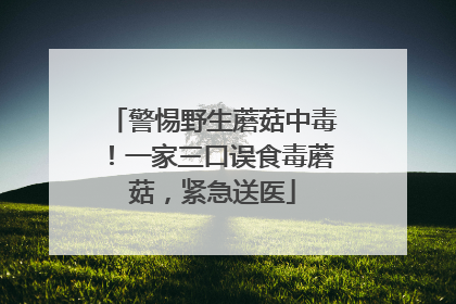 警惕野生蘑菇中毒！一家三口误食毒蘑菇，紧急送医