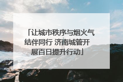 让城市秩序与烟火气结伴同行 济南城管开展百日提升行动