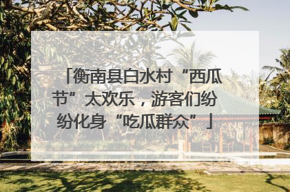 衡南县白水村“西瓜节”太欢乐，游客们纷纷化身“吃瓜群众”