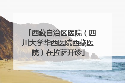 西藏自治区医院（四川大学华西医院西藏医院）在拉萨开诊
