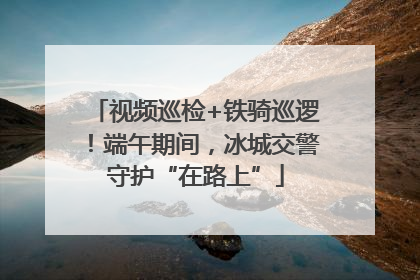 视频巡检+铁骑巡逻！端午期间，冰城交警守护“在路上”