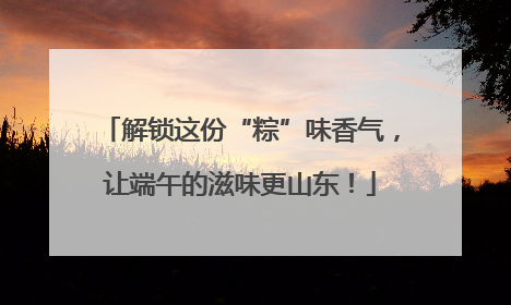 解锁这份“粽”味香气，让端午的滋味更山东！