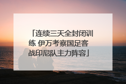连续三天全封闭训练 伊万考察国足客战印尼队主力阵容