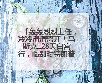 轰轰烈烈上任，冷冷清清离开！马斯克128天白宫行，临别时特朗普无回应