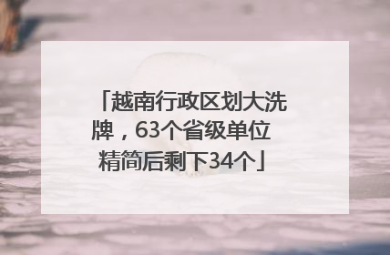 越南行政区划大洗牌，63个省级单位精简后剩下34个