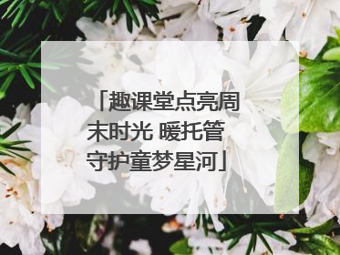 趣课堂点亮周末时光 暖托管守护童梦星河