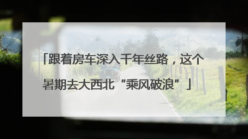 跟着房车深入千年丝路，这个暑期去大西北“乘风破浪”