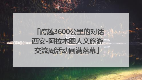 跨越3600公里的对话 西安-阿拉木图人文旅游交流周活动圆满落幕