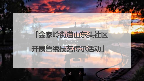 金家岭街道山东头社区开展鲁绣技艺传承活动