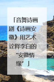 音舞诗画剧《诗画安徽》用艺术诠释李白的 “安徽情缘”