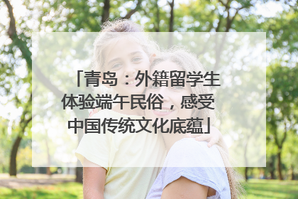 青岛：外籍留学生体验端午民俗，感受中国传统文化底蕴