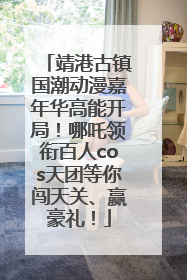 靖港古镇国潮动漫嘉年华高能开局！哪吒领衔百人cos天团等你闯天关、赢豪礼！