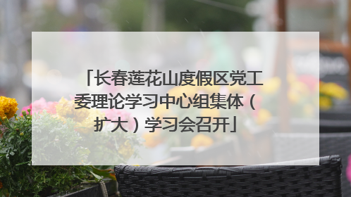 长春莲花山度假区党工委理论学习中心组集体（扩大）学习会召开