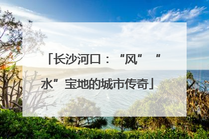 长沙河口：“风”“水”宝地的城市传奇