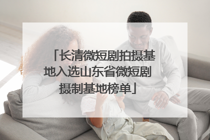长清微短剧拍摄基地入选山东省微短剧摄制基地榜单