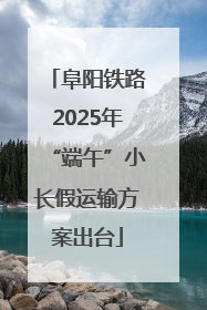 阜阳铁路2025年“端午”小长假运输方案出台