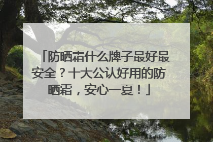 防晒霜什么牌子最好最安全？十大公认好用的防晒霜，安心一夏！