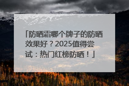 防晒霜哪个牌子的防晒效果好？2025值得尝试：热门红榜防晒！