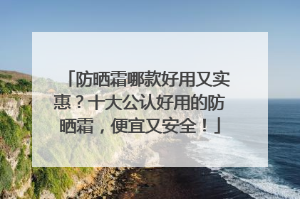 防晒霜哪款好用又实惠？十大公认好用的防晒霜，便宜又安全！