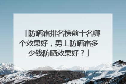 防晒霜排名榜前十名哪个效果好，男士防晒霜多少钱防晒效果好？