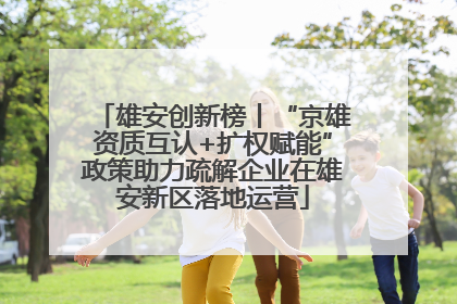 雄安创新榜丨“京雄资质互认+扩权赋能”政策助力疏解企业在雄安新区落地运营