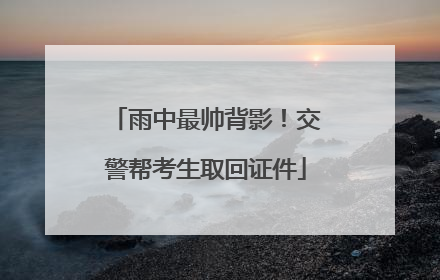 雨中最帅背影！交警帮考生取回证件