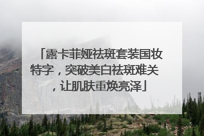 露卡菲娅祛斑套装国妆特字，突破美白祛斑难关，让肌肤重焕亮泽