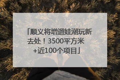顺义将增遛娃潮玩新去处！3500平方米+近100个项目