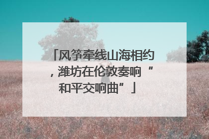 风筝牵线山海相约，潍坊在伦敦奏响“和平交响曲”