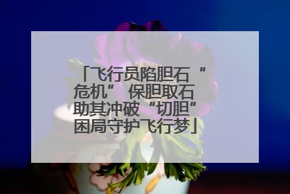 飞行员陷胆石“危机” 保胆取石助其冲破“切胆”困局守护飞行梦