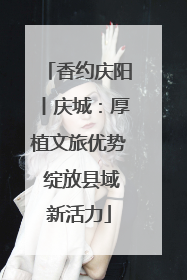 香约庆阳丨庆城：厚植文旅优势 绽放县域新活力