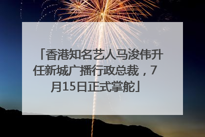 香港知名艺人马浚伟升任新城广播行政总裁，7月15日正式掌舵