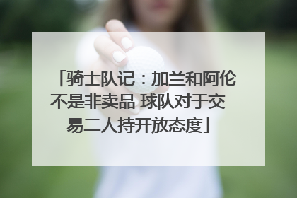 骑士队记：加兰和阿伦不是非卖品 球队对于交易二人持开放态度