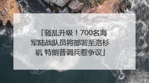 骚乱升级！700名海军陆战队员将部署至洛杉矶 特朗普调兵惹争议