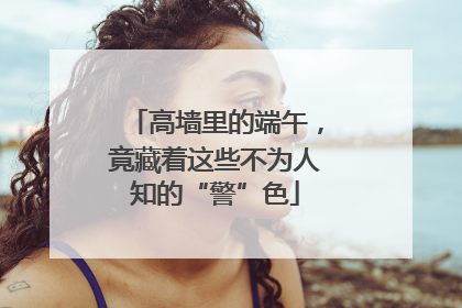 高墙里的端午，竟藏着这些不为人知的“警”色
